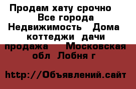 Продам хату срочно  - Все города Недвижимость » Дома, коттеджи, дачи продажа   . Московская обл.,Лобня г.